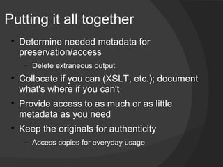 Putting it all together
 
     Determine needed metadata for
     preservation/access
      −   Delete extraneous output
 
     Collocate if you can (XSLT, etc.); document
     what's where if you can't
 
     Provide access to as much or as little
     metadata as you need
 
     Keep the originals for authenticity
      −   Access copies for everyday usage
 