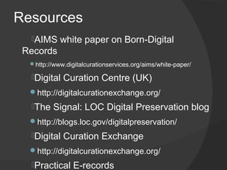 Resources
  ​AIMS    white paper on Born-Digital
 Records
  http://www.digitalcurationservices.org/aims/white-paper/

  ​Digital   Curation Centre (UK)
  http://digitalcurationexchange.org/
  ​The   Signal: LOC Digital Preservation blog
  http://blogs.loc.gov/digitalpreservation/
  Digital    Curation Exchange
  http://digitalcurationexchange.org/
  ​Practical    E-records
 
