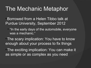 The Mechanic Metaphor

 Borrowed from a Helen Tibbo talk at
Purdue University, September 2012
    
        “In the early days of the automobile, everyone
        was a mechanic.”

 The scary implication: You have to know
enough about your process to fix things

 The exciting implication: You can make it
as simple or as complex as you need
 