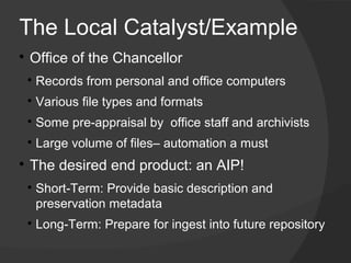 The Local Catalyst/Example

    ​Office of the Chancellor
    
        ​Records from personal and office computers
    
        ​Various file types and formats​
    
        ​Some pre-appraisal by office staff and archivists
    
        Large volume of files– automation a must

    ​The desired end product: an AIP!
    
        Short-Term: Provide basic description and
        preservation metadata
    
        Long-Term: Prepare for ingest into future repository
​
 