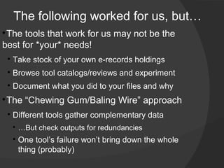 The following worked for us, but…

 ​The tools that work for us may not be the
best for *your* needs!
    
        ​Take stock of your own e-records holdings
    
        ​Browse tool catalogs/reviews and experiment
    
        Document what you did to your files and why​

 The “Chewing Gum/Baling Wire” approach
    
        Different tools gather complementary data
        
            …But check outputs for redundancies
        
            One tool’s failure won’t bring down the whole
            thing (probably)
 