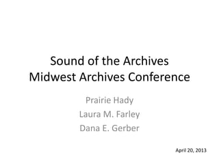 Sound of the Archives
Midwest Archives Conference
Prairie Hady
Laura M. Farley
Dana E. Gerber
April 20, 2013
 