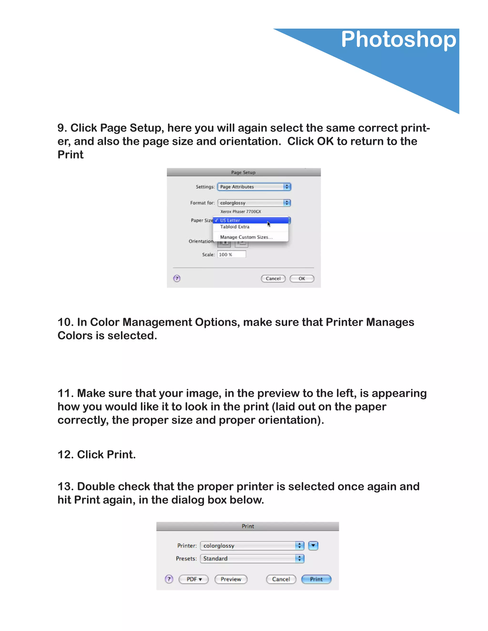 Photoshop


9. Click Page Setup, here you will again select the same correct print-
er, and also the page size and orientation. Click OK to return to the
Print




10. In Color Management Options, make sure that Printer Manages
Colors is selected.




11. Make sure that your image, in the preview to the left, is appearing
how you would like it to look in the print (laid out on the paper
correctly, the proper size and proper orientation).


12. Click Print.

13. Double check that the proper printer is selected once again and
hit Print again, in the dialog box below.
 