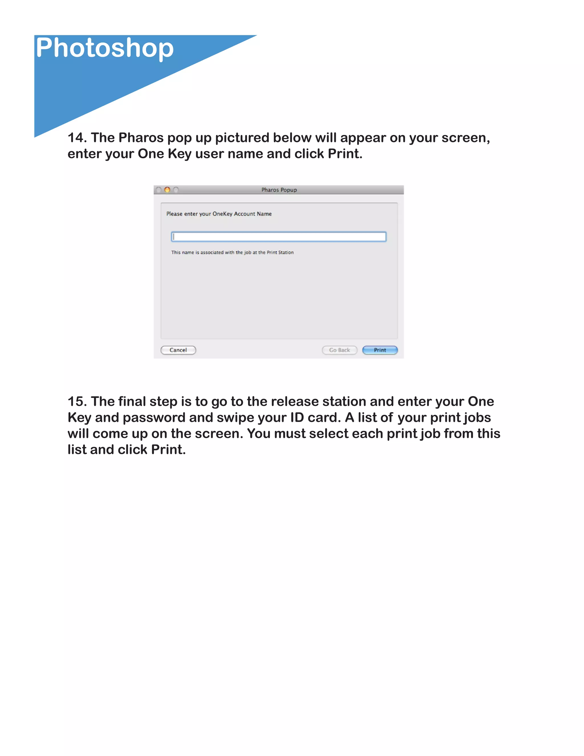 Photoshop


  14. The Pharos pop up pictured below will appear on your screen,
  enter your One Key user name and click Print.




  15. The final step is to go to the release station and enter your One
  Key and password and swipe your ID card. A list of your print jobs
  will come up on the screen. You must select each print job from this
  list and click Print.
 