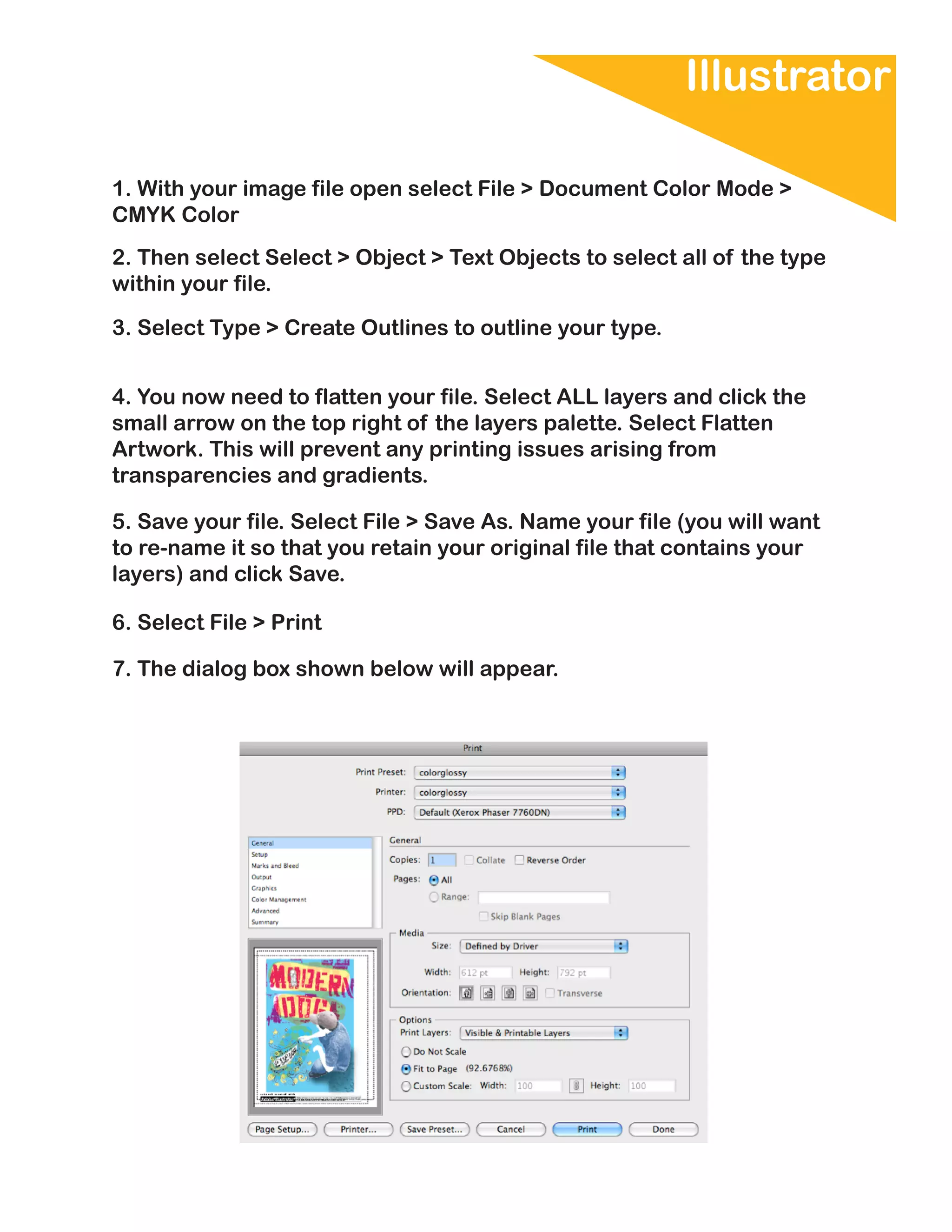 Illustrator

1. With your image file open select File > Document Color Mode >
CMYK Color
2. Then select Select > Object > Text Objects to select all of the type
within your file.

3. Select Type > Create Outlines to outline your type.


4. You now need to flatten your file. Select ALL layers and click the
small arrow on the top right of the layers palette. Select Flatten
Artwork. This will prevent any printing issues arising from
transparencies and gradients.

5. Save your file. Select File > Save As. Name your file (you will want
to re-name it so that you retain your original file that contains your
layers) and click Save.

6. Select File > Print

7. The dialog box shown below will appear.
 