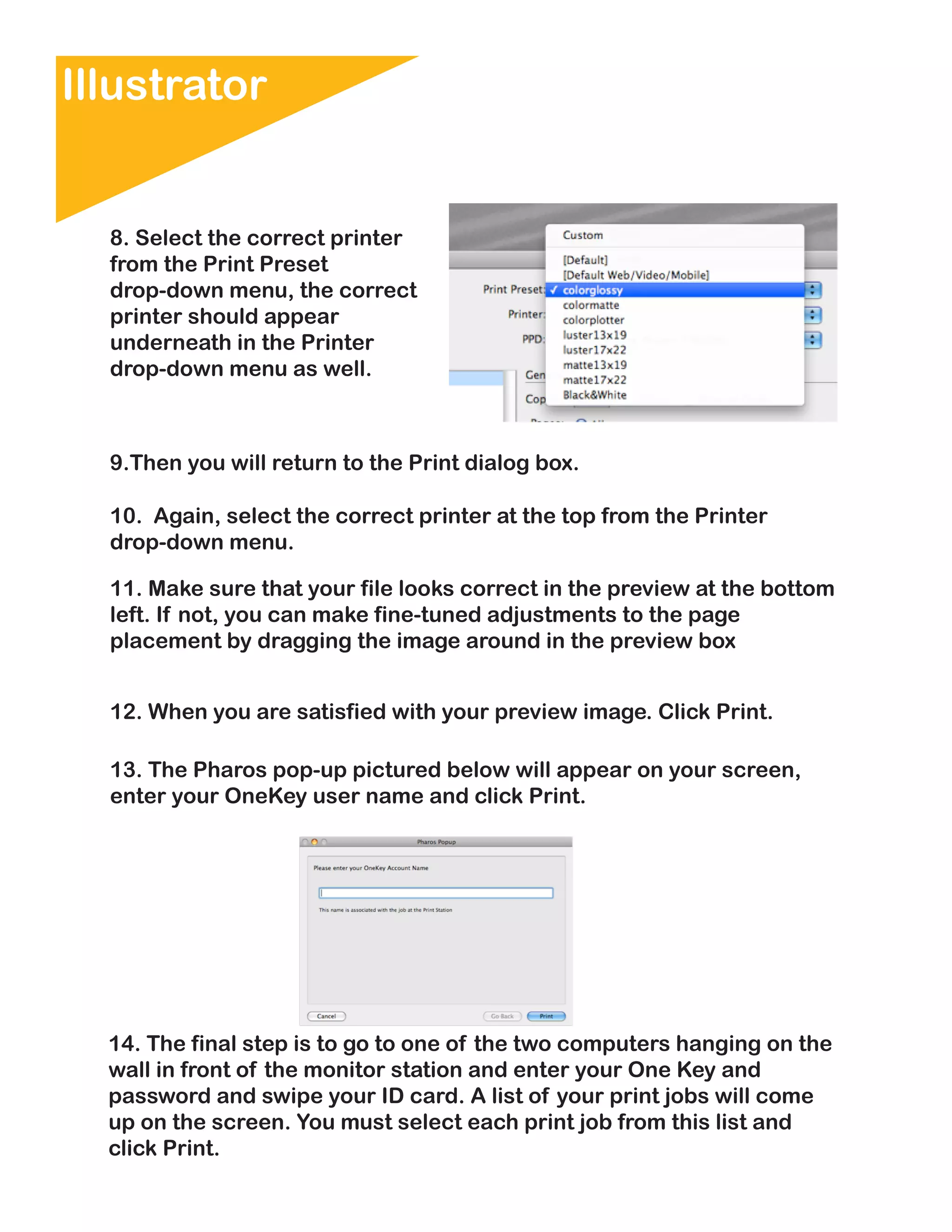 Illustrator


  8. Select the correct printer
  from the Print Preset
  drop-down menu, the correct
  printer should appear
  underneath in the Printer
  drop-down menu as well.



  9.Then you will return to the Print dialog box.

  10. Again, select the correct printer at the top from the Printer
  drop-down menu.

  11. Make sure that your file looks correct in the preview at the bottom
  left. If not, you can make fine-tuned adjustments to the page
  placement by dragging the image around in the preview box


  12. When you are satisfied with your preview image. Click Print.

  13. The Pharos pop-up pictured below will appear on your screen,
  enter your OneKey user name and click Print.




  14. The final step is to go to one of the two computers hanging on the
  wall in front of the monitor station and enter your One Key and
  password and swipe your ID card. A list of your print jobs will come
  up on the screen. You must select each print job from this list and
  click Print.
 