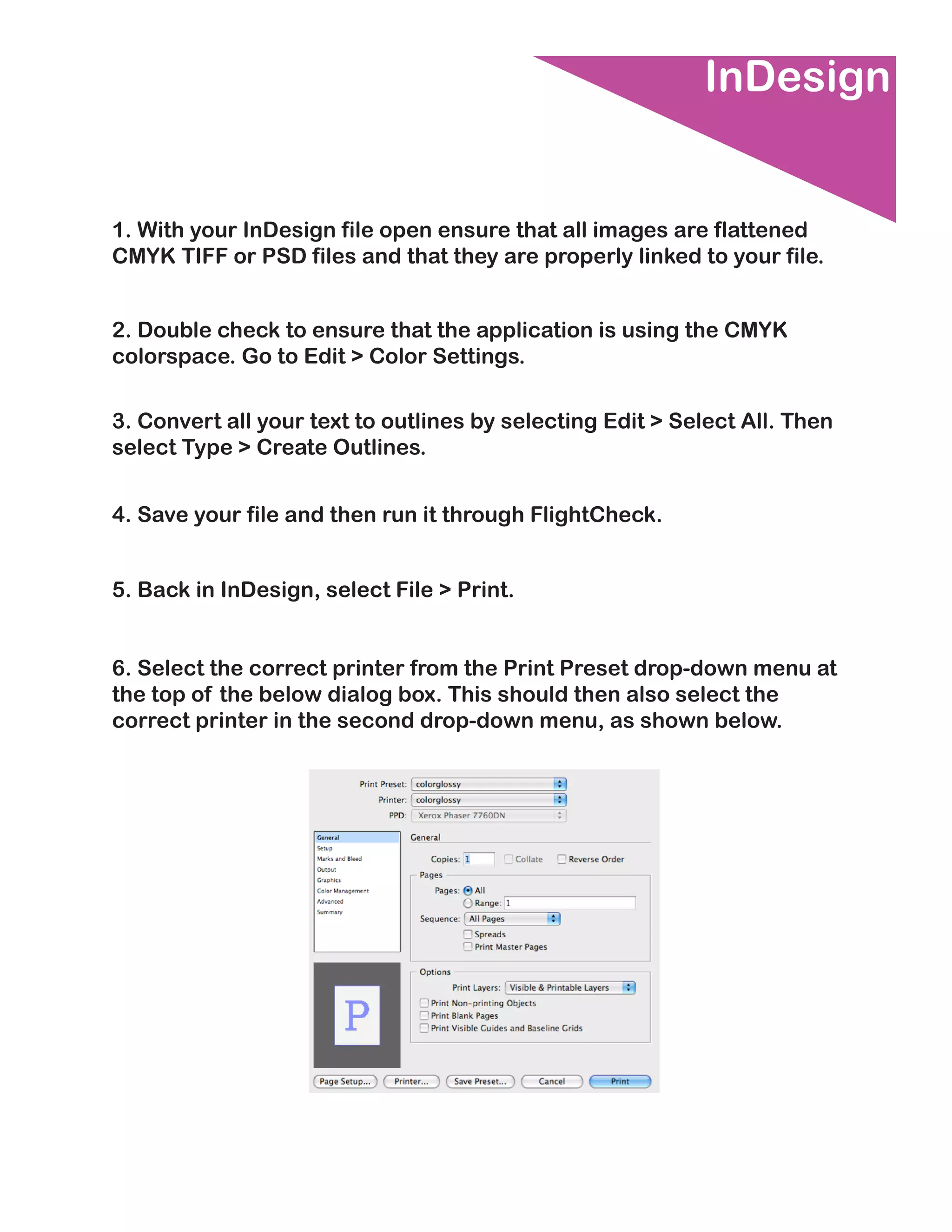 InDesign


1. With your InDesign file open ensure that all images are flattened
CMYK TIFF or PSD files and that they are properly linked to your file.


2. Double check to ensure that the application is using the CMYK
colorspace. Go to Edit > Color Settings.

3. Convert all your text to outlines by selecting Edit > Select All. Then
select Type > Create Outlines.


4. Save your file and then run it through FlightCheck.


5. Back in InDesign, select File > Print.


6. Select the correct printer from the Print Preset drop-down menu at
the top of the below dialog box. This should then also select the
correct printer in the second drop-down menu, as shown below.
 