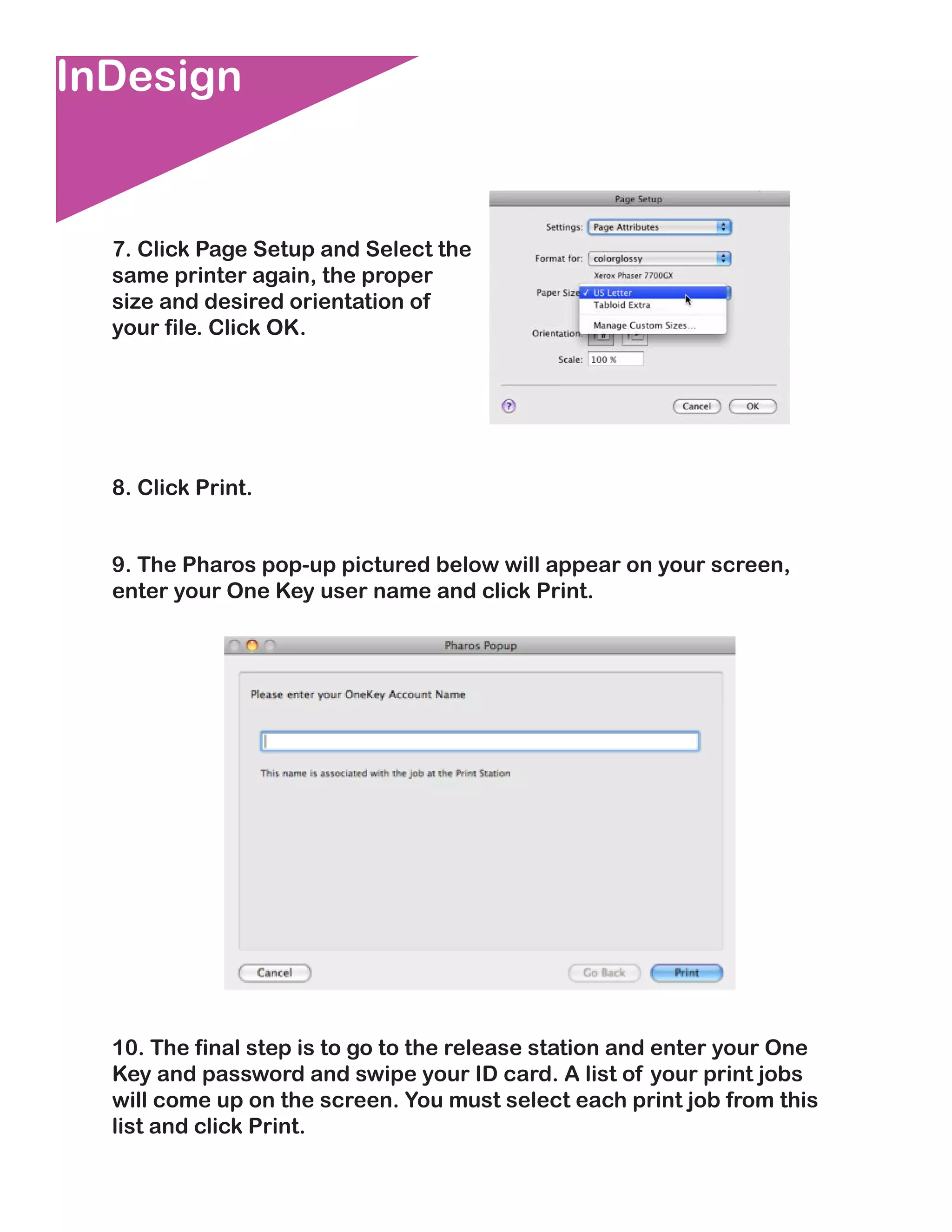 InDesign


  7. Click Page Setup and Select the
  same printer again, the proper
  size and desired orientation of
  your file. Click OK.




  8. Click Print.


  9. The Pharos pop-up pictured below will appear on your screen,
  enter your One Key user name and click Print.




  10. The final step is to go to the release station and enter your One
  Key and password and swipe your ID card. A list of your print jobs
  will come up on the screen. You must select each print job from this
  list and click Print.
 