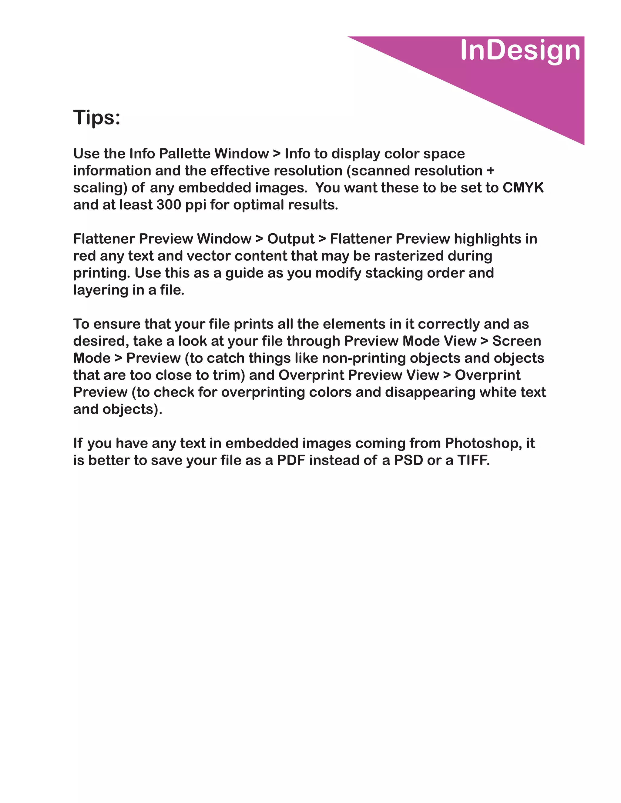 InDesign

Tips:
Use the Info Pallette Window > Info to display color space
information and the effective resolution (scanned resolution +
scaling) of any embedded images. You want these to be set to CMYK
and at least 300 ppi for optimal results.

Flattener Preview Window > Output > Flattener Preview highlights in
red any text and vector content that may be rasterized during
printing. Use this as a guide as you modify stacking order and
layering in a file.

To ensure that your file prints all the elements in it correctly and as
desired, take a look at your file through Preview Mode View > Screen
Mode > Preview (to catch things like non-printing objects and objects
that are too close to trim) and Overprint Preview View > Overprint
Preview (to check for overprinting colors and disappearing white text
and objects).

If you have any text in embedded images coming from Photoshop, it
is better to save your file as a PDF instead of a PSD or a TIFF.
 