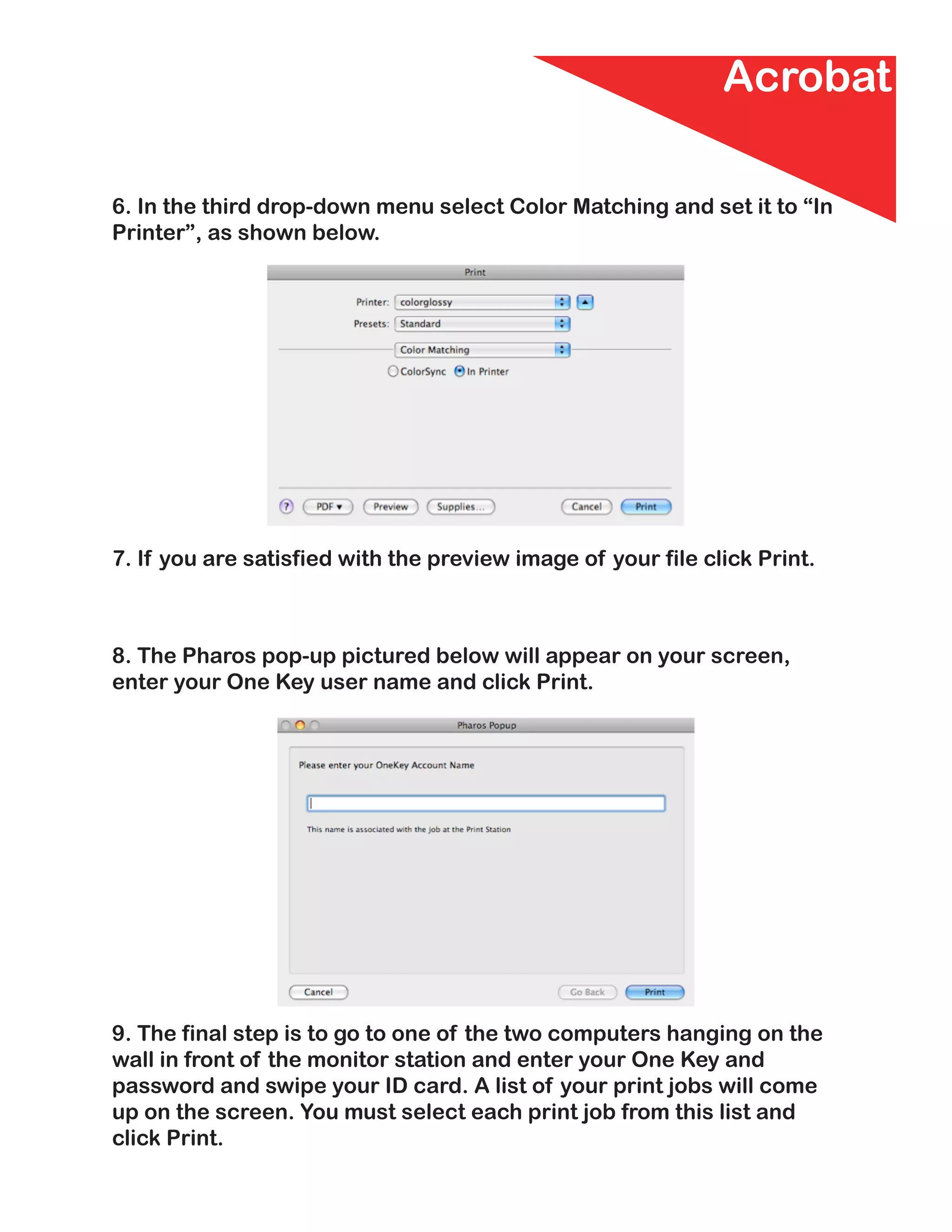 Acrobat

6. In the third drop-down menu select Color Matching and set it to “In
Printer”, as shown below.




7. If you are satisfied with the preview image of your file click Print.



8. The Pharos pop-up pictured below will appear on your screen,
enter your One Key user name and click Print.




9. The final step is to go to one of the two computers hanging on the
wall in front of the monitor station and enter your One Key and
password and swipe your ID card. A list of your print jobs will come
up on the screen. You must select each print job from this list and
click Print.
 