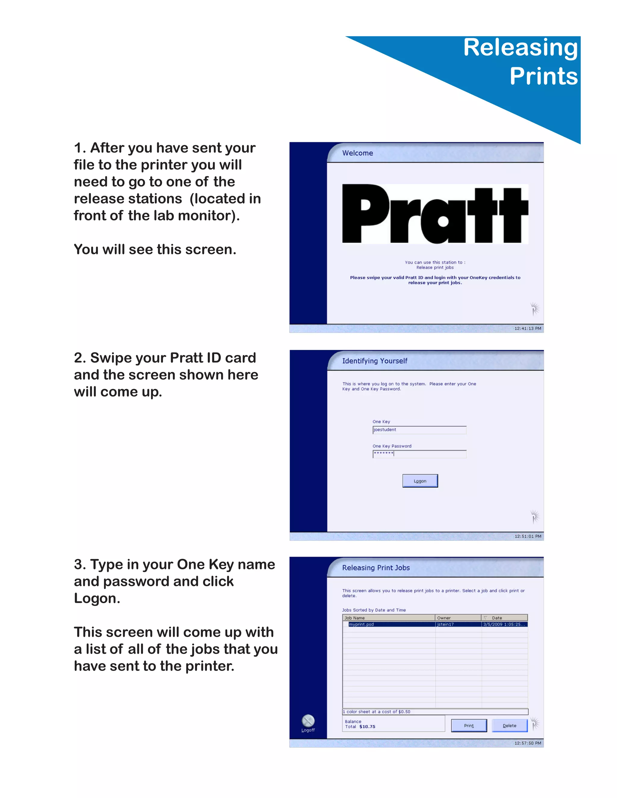 Releasing
                                         Prints

1. After you have sent your
file to the printer you will
need to go to one of the
release stations (located in
front of the lab monitor).

You will see this screen.




2. Swipe your Pratt ID card
and the screen shown here
will come up.




3. Type in your One Key name
and password and click
Logon.

This screen will come up with
a list of all of the jobs that you
have sent to the printer.
 