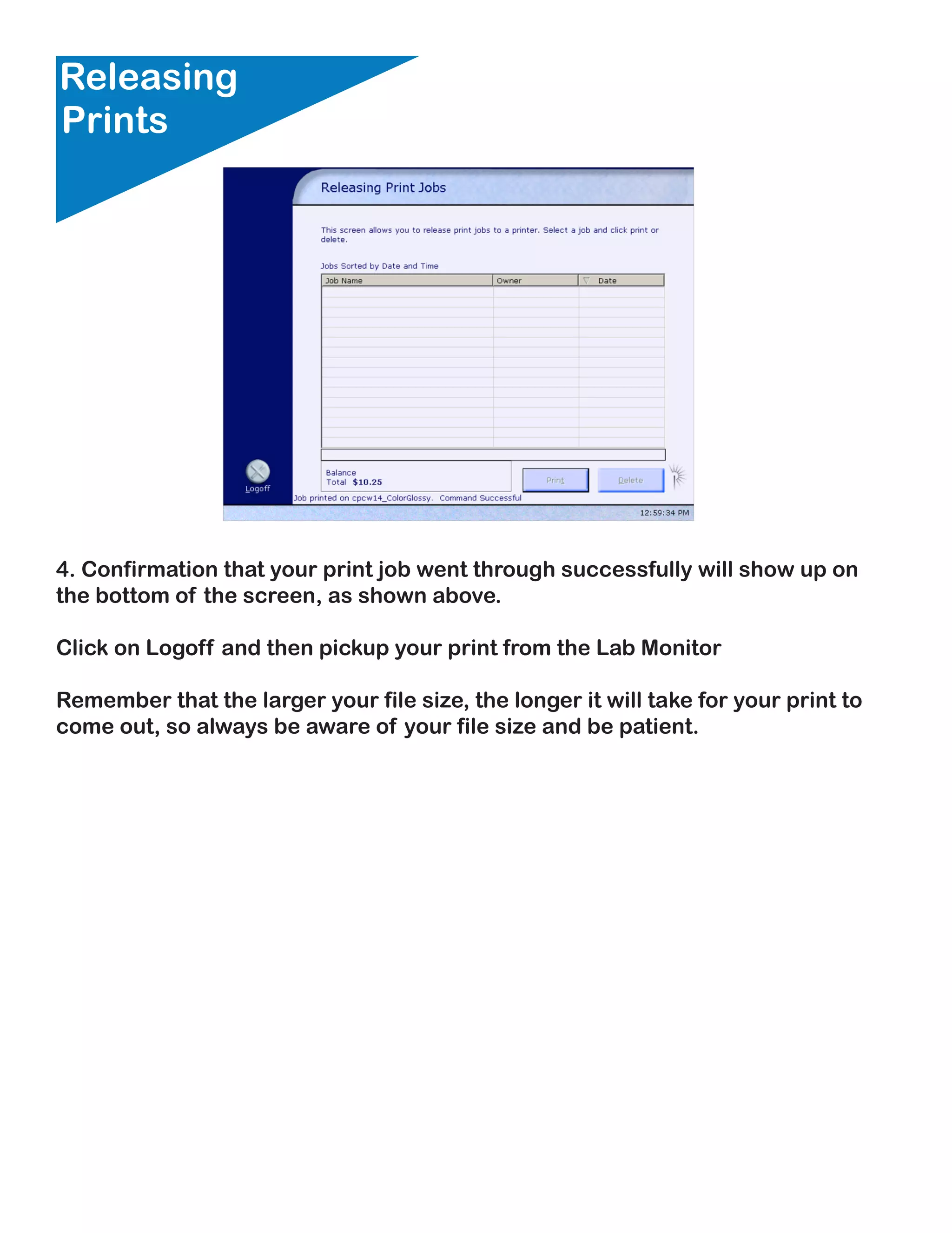 Releasing
Prints




4. Confirmation that your print job went through successfully will show up on
the bottom of the screen, as shown above.

Click on Logoff and then pickup your print from the Lab Monitor

Remember that the larger your file size, the longer it will take for your print to
come out, so always be aware of your file size and be patient.
 