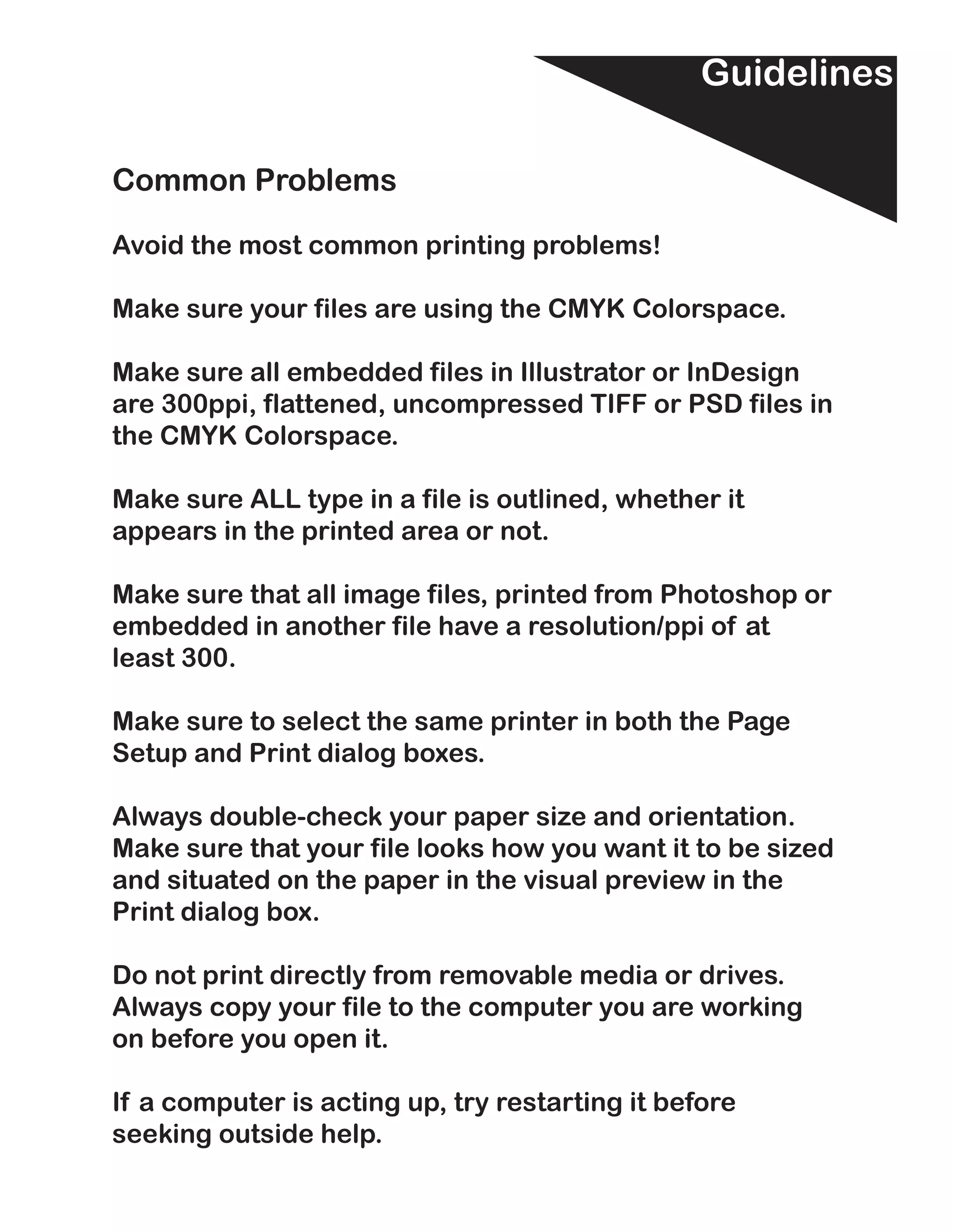 Guidelines

Common Problems

Avoid the most common printing problems!

Make sure your files are using the CMYK Colorspace.

Make sure all embedded files in Illustrator or InDesign
are 300ppi, flattened, uncompressed TIFF or PSD files in
the CMYK Colorspace.

Make sure ALL type in a file is outlined, whether it
appears in the printed area or not.

Make sure that all image files, printed from Photoshop or
embedded in another file have a resolution/ppi of at
least 300.

Make sure to select the same printer in both the Page
Setup and Print dialog boxes.

Always double-check your paper size and orientation.
Make sure that your file looks how you want it to be sized
and situated on the paper in the visual preview in the
Print dialog box.

Do not print directly from removable media or drives.
Always copy your file to the computer you are working
on before you open it.

If a computer is acting up, try restarting it before
seeking outside help.
 