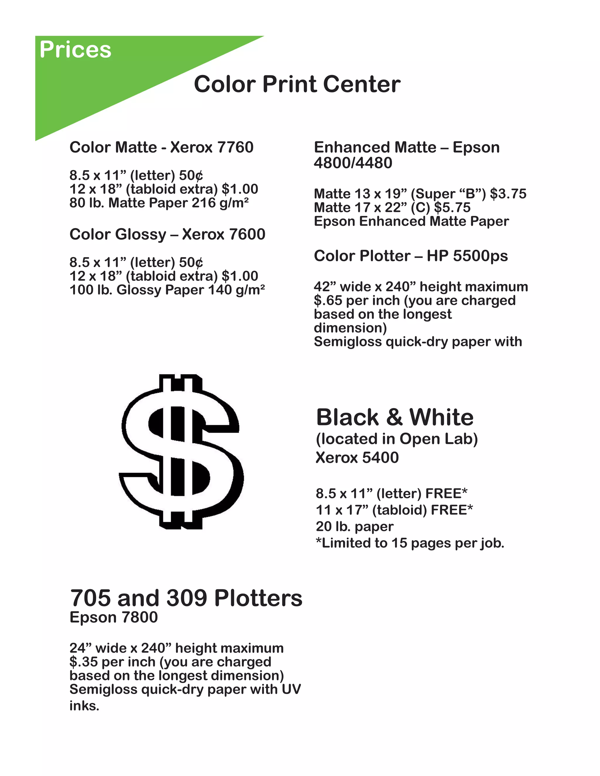 Prices
                     Color Print Center

  Color Matte - Xerox 7760            Enhanced Matte – Epson
                                      4800/4480
  8.5 x 11” (letter) 50¢
  12 x 18” (tabloid extra) $1.00      Matte 13 x 19” (Super “B”) $3.75
  80 lb. Matte Paper 216 g/m²         Matte 17 x 22” (C) $5.75
                                      Epson Enhanced Matte Paper
  Color Glossy – Xerox 7600
  8.5 x 11” (letter) 50¢              Color Plotter – HP 5500ps
  12 x 18” (tabloid extra) $1.00
  100 lb. Glossy Paper 140 g/m²       42” wide x 240” height maximum
                                      $.65 per inch (you are charged
                                      based on the longest
                                      dimension)
                                      Semigloss quick-dry paper with




                                      Black & White
                                      (located in Open Lab)
                                      Xerox 5400

                                      8.5 x 11” (letter) FREE*
                                      11 x 17” (tabloid) FREE*
                                      20 lb. paper
                                      *Limited to 15 pages per job.



  705 and 309 Plotters
  Epson 7800
  24” wide x 240” height maximum
  $.35 per inch (you are charged
  based on the longest dimension)
  Semigloss quick-dry paper with UV
  inks.
 