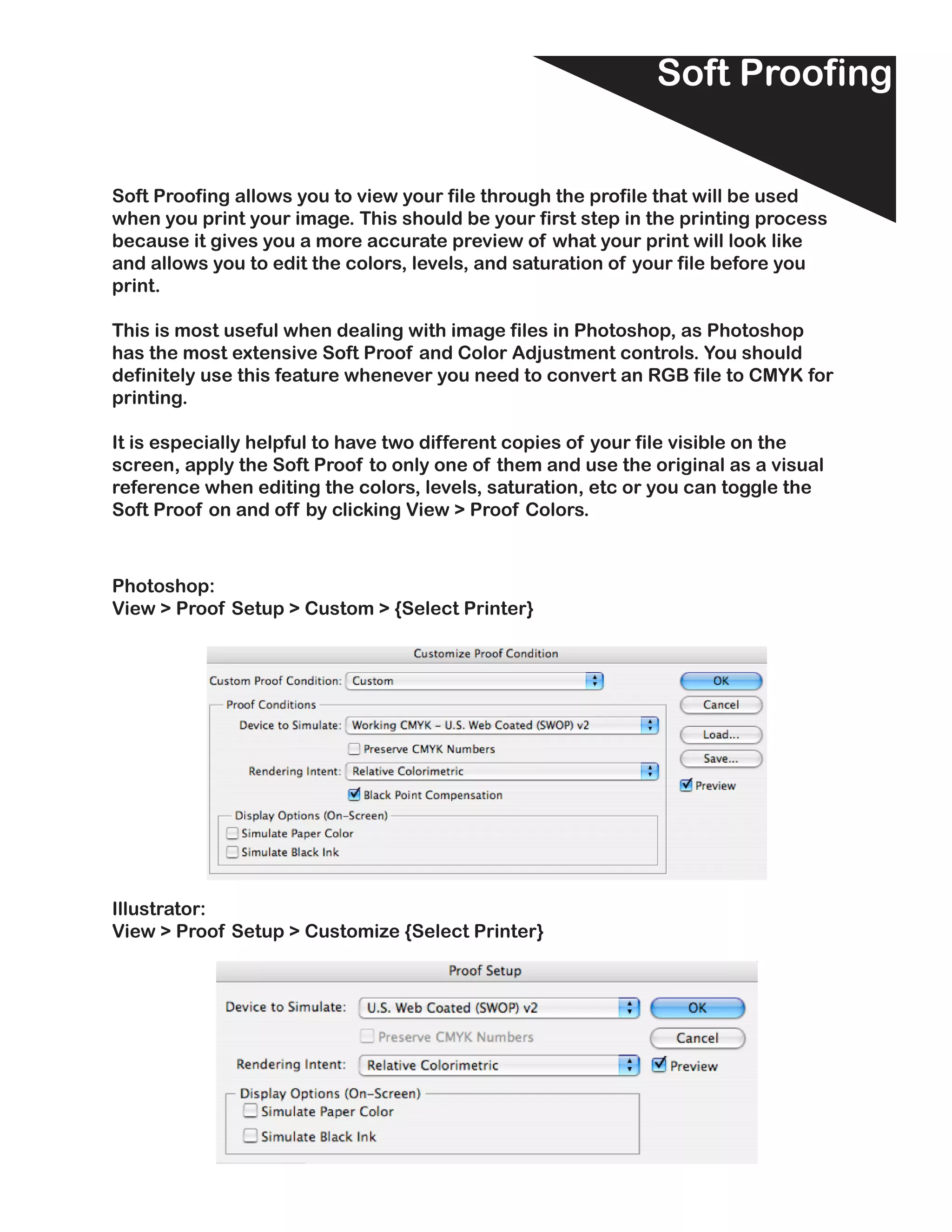 Soft Proofing


Soft Proofing allows you to view your file through the profile that will be used
when you print your image. This should be your first step in the printing process
because it gives you a more accurate preview of what your print will look like
and allows you to edit the colors, levels, and saturation of your file before you
print.

This is most useful when dealing with image files in Photoshop, as Photoshop
has the most extensive Soft Proof and Color Adjustment controls. You should
definitely use this feature whenever you need to convert an RGB file to CMYK for
printing.

It is especially helpful to have two different copies of your file visible on the
screen, apply the Soft Proof to only one of them and use the original as a visual
reference when editing the colors, levels, saturation, etc or you can toggle the
Soft Proof on and off by clicking View > Proof Colors.



Photoshop:
View > Proof Setup > Custom > {Select Printer}




Illustrator:
View > Proof Setup > Customize {Select Printer}
 