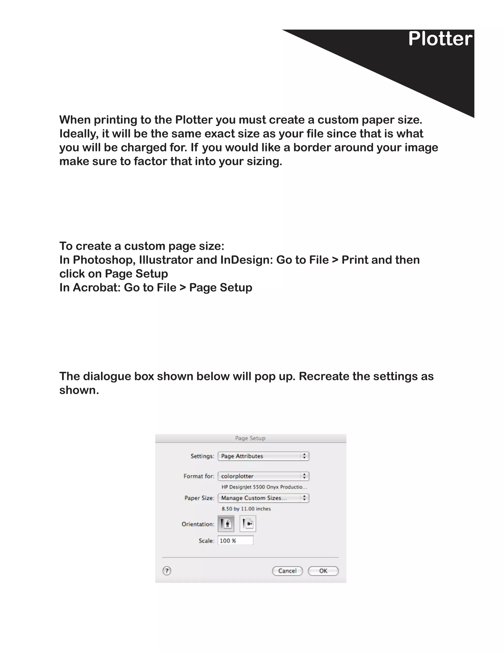 Plotter


When printing to the Plotter you must create a custom paper size.
Ideally, it will be the same exact size as your file since that is what
you will be charged for. If you would like a border around your image
make sure to factor that into your sizing.




To create a custom page size:
In Photoshop, Illustrator and InDesign: Go to File > Print and then
click on Page Setup
In Acrobat: Go to File > Page Setup




The dialogue box shown below will pop up. Recreate the settings as
shown.
 