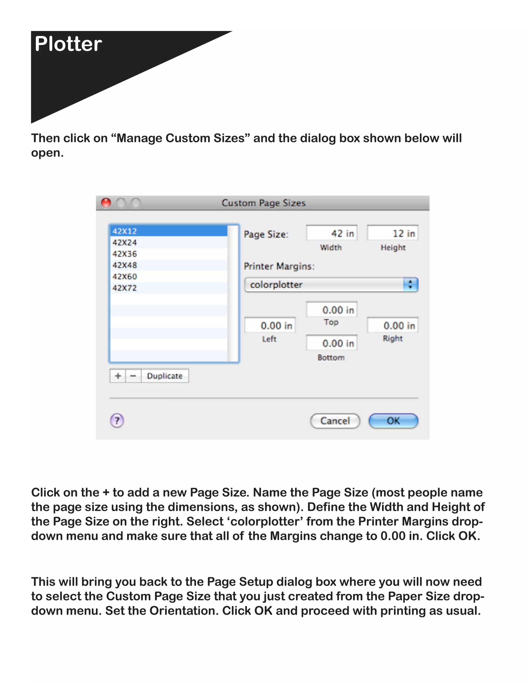 Plotter                                                              Plotter



Then click on “Manage Custom Sizes” and the dialog box shown below will
open.




Click on the + to add a new Page Size. Name the Page Size (most people name
the page size using the dimensions, as shown). Define the Width and Height of
the Page Size on the right. Select ‘colorplotter’ from the Printer Margins drop-
down menu and make sure that all of the Margins change to 0.00 in. Click OK.


This will bring you back to the Page Setup dialog box where you will now need
to select the Custom Page Size that you just created from the Paper Size drop-
down menu. Set the Orientation. Click OK and proceed with printing as usual.
 