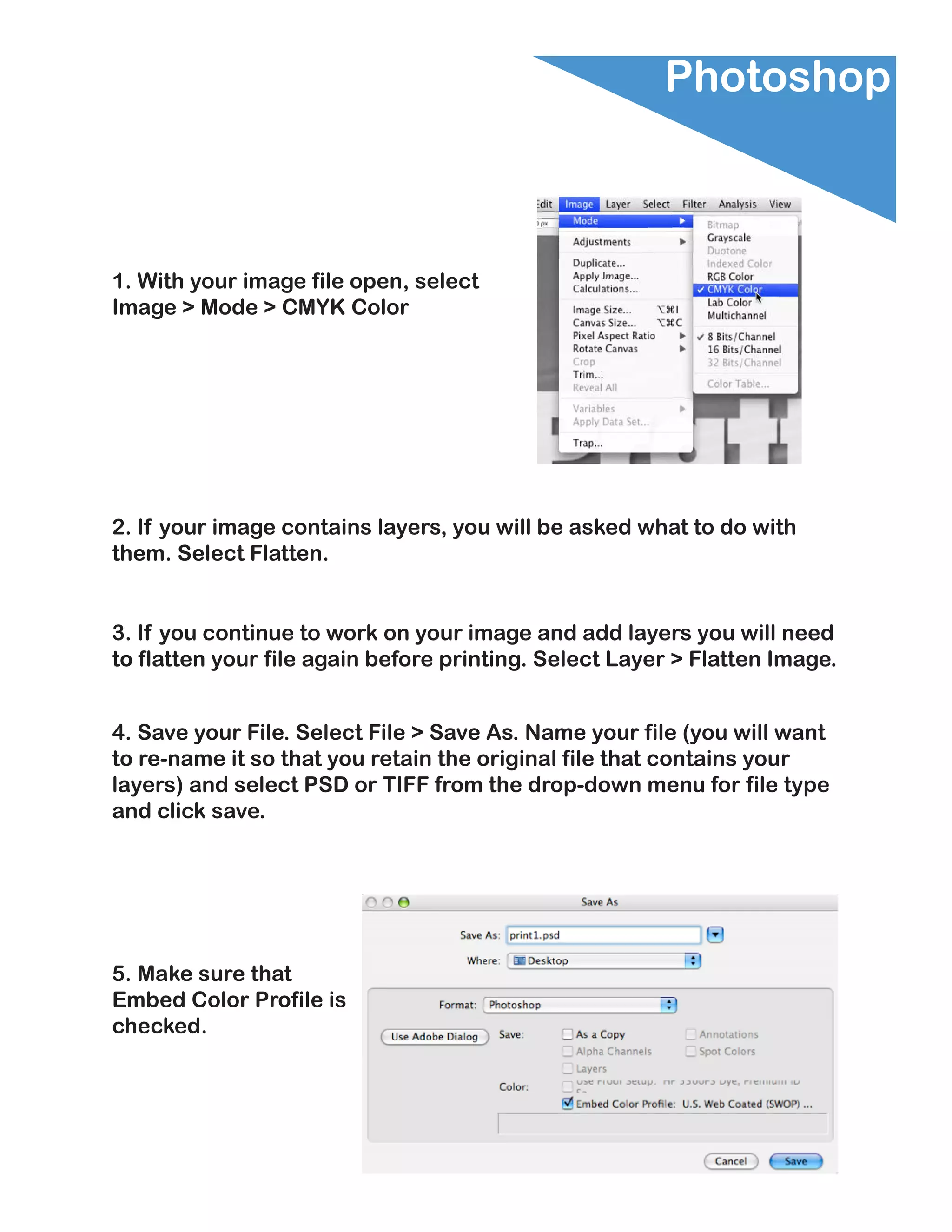 Photoshop



1. With your image file open, select
Image > Mode > CMYK Color




2. If your image contains layers, you will be asked what to do with
them. Select Flatten.


3. If you continue to work on your image and add layers you will need
to flatten your file again before printing. Select Layer > Flatten Image.


4. Save your File. Select File > Save As. Name your file (you will want
to re-name it so that you retain the original file that contains your
layers) and select PSD or TIFF from the drop-down menu for file type
and click save.




5. Make sure that
Embed Color Profile is
checked.
 