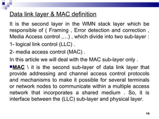 Data link layer & MAC definition
It is the second layer in the WMN stack layer which be
responsible of ( Framing , Error detection and correction ,
Media Access control ,…) , which divide into two sub-layer :
1- logical link control (LLC) .
2- media access control (MAC) .
In this article we will deal with the MAC sub-layer only .
MAC  it is the second sub-layer of data link layer that
provide addressing and channel access control protocols
and mechanisms to make it possible for several terminals
or network nodes to communicate within a multiple access
network that incorporates a shared medium . So, it is
interface between the (LLC) sub-layer and physical layer.
10
 