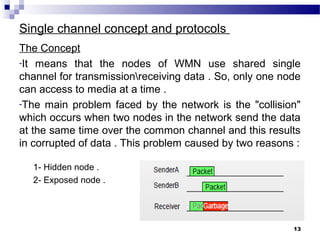 Single channel concept and protocols
The Concept
-It means that the nodes of WMN use shared single
channel for transmissionreceiving data . So, only one node
can access to media at a time .
-The main problem faced by the network is the "collision"
which occurs when two nodes in the network send the data
at the same time over the common channel and this results
in corrupted of data . This problem caused by two reasons :
1- Hidden node .
2- Exposed node .
13
 