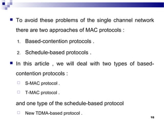  To avoid these problems of the single channel network
there are two approaches of MAC protocols :
1. Based-contention protocols .
2. Schedule-based protocols .
 In this article , we will deal with two types of based-
contention protocols :
 S-MAC protocol .
 T-MAC protocol .
and one type of the schedule-based protocol
 New TDMA-based protocol .
16
 