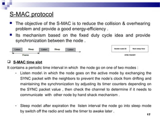 S-MAC protocol
 The objective of the S-MAC is to reduce the collision & overhearing
problem and provide a good energy-efficiency .
 Its mechanism based on the fixed duty cycle idea and provide
synchronization between the node .
17
 S-MAC time slot
It contains a periodic time interval in which the node go on one of two modes :
- Listen mode in which the node goes on the active mode by exchanging the
SYNC packet with the neighbors to prevent the node’s clock from drifting and
maintaining the synchronization by adjusting its timer counters depending on
the SYNC packet value , then check the channel to determine if it needs to
communicate with other node by hand shack mechanism .
- Sleep mode after expiration the listen interval the node go into sleep mode
by switch off the radio and sets the timer to awake later .
 