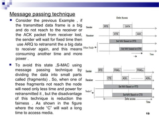 Message passing technique
 Consider the previous Example , if
the transmitted data frame is a big
and do not reach to the receiver or
the ACK packet from receiver lost,
the sender will wait for fixed time then
use ARQ to retransmit the a big data
to receiver again, and this means
consuming another time and more
power .
19
 To avoid this state ,S-MAC using
message passing technique by
dividing the data into small parts
called (fragments) . So, when one of
these fragments not reach the node
will need only less time and power for
retransmitted it , but the disadvantage
of this technique is reduction the
fairness . As shown in the figure
where the node “C” will wait a long
time to access media.
 