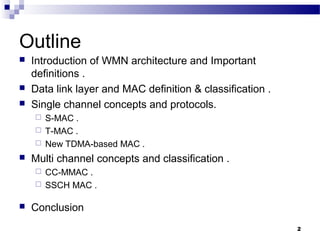 2
Outline
 Introduction of WMN architecture and Important
definitions .
 Data link layer and MAC definition & classification .
 Single channel concepts and protocols.
 S-MAC .
 T-MAC .
 New TDMA-based MAC .
 Multi channel concepts and classification .
 CC-MMAC .
 SSCH MAC .
 Conclusion
 