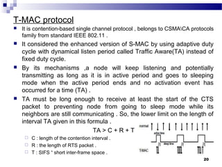 T-MAC protocol
 It is contention-based single channel protocol , belongs to CSMACA protocols
family from standard IEEE 802.11 .
 It considered the enhanced version of S-MAC by using adaptive duty
cycle with dynamical listen period called Traffic Aware(TA) instead of
fixed duty cycle.
 By its mechanisms ,a node will keep listening and potentially
transmitting as long as it is in active period and goes to sleeping
mode when the active period ends and no activation event has
occurred for a time (TA) .
 TA must be long enough to receive at least the start of the CTS
packet to preventing node from going to sleep mode while its
neighbors are still communicating . So, the lower limit on the length of
interval TA given in this formula .
TA > C + R + T
 C : length of the contention interval .
 R : the length of RTS packet .
 T : SIFS “ short inter-frame space .
20
 