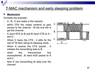 T-MAC mechanism and early sleeping problem
 Mechanism
Consider the example :
- A , B , C are nodes in the network .
- within (TA) the nodes contend to gain
access to the channel . At the end the A
get the channel .
- A send RTS to B and B send CTS to A ,
and C .
- When C hears the CTS , it stills for the
rest of TA then will go to sleeping mode .
- When A receive the CTS packet , it
initiates the transmitting data to B.
- when the transmission has
accomplished , B send ACK packet to A
and C .
- Now C can transmitting its data over the
channel .
21
 