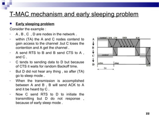 T-MAC mechanism and early sleeping problem
 Early sleeping problem
Consider the example :
- A , B , C , D are nodes in the network .
- within (TA) the A and C nodes contend to
gain access to the channel .but C loses the
contention and A get the channel .
- A send RTS to B and B send CTS to A ,
and C .
- C tends to sending data to D but because
of CTS it waits for random Backoff time.
- But D did not hear any thing , so after (TA)
go to sleep mode .
- When the transmission is accomplished
between A and B , B will send ACK to A
and it be heard by C .
- Now C send RTS to D to initiate the
transmitting but D do not response ,
because of early sleep mode .
22
 