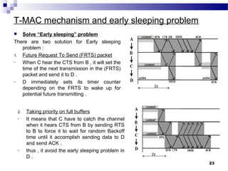 T-MAC mechanism and early sleeping problem
 Solve “Early sleeping” problem
There are two solution for Early sleeping
problem :
1. Future Request To Send (FRTS) packet
- When C hear the CTS from B , it will set the
time of the next transmission in the (FRTS)
packet and send it to D .
- D immediately sets its timer counter
depending on the FRTS to wake up for
potential future transmitting .
23
2. Taking priority on full buffers
- It means that C have to catch the channel
when it hears CTS from B by sending RTS
to B to force it to wait for random Backoff
time until it accomplish sending data to D
and send ACK .
- thus , it avoid the early sleeping problem in
D .
 