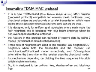 Innovative TDMA MAC protocol
 It is a new TDMA-based (Time Division Multiple Access) MAC protocol
(proposed protocol) compatible for wireless mesh backbone using
directional antennas and provide a parallel transmission which means
that the different concurrent transmissions have the same start and end times .
 It is designed only for uniform grid topologies where each node has
four neighbors and is equipped with four beam antennas which be
non-overlapped directional antennas .
 the Routers in this protocol can transmit or receive data by using 2
modes (directional or omnidirectional mode) .
 Three sets of neighbors are used in this protocol: OO-neighbors/DD-
neighbors when both the transmitter and the receiver use
omnidirectional/directional mode respectively, and DO-neighbors
when either the transmitter or the receiver uses the directional mode.
 Its mechanism depending on dividing the time sequence into slots
which involve mini-slots.
 So, it is designed to be collision free, deafness-free and blocking-
free. 24
 