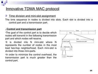 25
Innovative TDMA MAC protocol
 Time division and mini-slot assignment
The time sequence in nodes is divided into slots. Each slot is divided into a
control part and a transmission part.
- Control and transmission part
•The goal of the control part is to decide which
nodes will transmit in the following transmission
part and which nodes will receive.
•It is divided into N mini-slot where N
represents the number of nodes in the most
load two-hop neighborhood. Each mini-slot is
divided into three mini-parts.
•In order to minimize the control overhead, the
transmission part is much greater than the
control part.
 