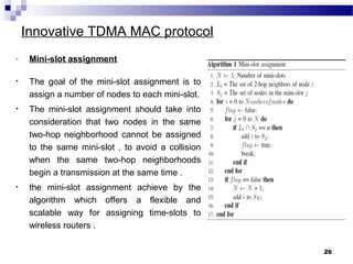 Innovative TDMA MAC protocol
26
- Mini-slot assignment
• The goal of the mini-slot assignment is to
assign a number of nodes to each mini-slot.
• The mini-slot assignment should take into
consideration that two nodes in the same
two-hop neighborhood cannot be assigned
to the same mini-slot , to avoid a collision
when the same two-hop neighborhoods
begin a transmission at the same time .
• the mini-slot assignment achieve by the
algorithm which offers a flexible and
scalable way for assigning time-slots to
wireless routers .
 