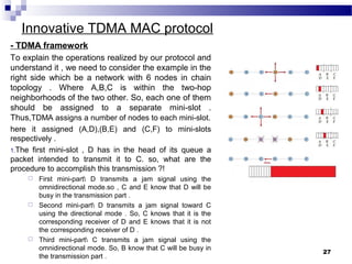 27
Innovative TDMA MAC protocol
- TDMA framework
To explain the operations realized by our protocol and
understand it , we need to consider the example in the
right side which be a network with 6 nodes in chain
topology . Where A,B,C is within the two-hop
neighborhoods of the two other. So, each one of them
should be assigned to a separate mini-slot .
Thus,TDMA assigns a number of nodes to each mini-slot.
here it assigned (A,D),(B,E) and (C,F) to mini-slots
respectively .
1.The first mini-slot , D has in the head of its queue a
packet intended to transmit it to C. so, what are the
procedure to accomplish this transmission ?!
 First mini-part D transmits a jam signal using the
omnidirectional mode.so , C and E know that D will be
busy in the transmission part .
 Second mini-part D transmits a jam signal toward C
using the directional mode . So, C knows that it is the
corresponding receiver of D and E knows that it is not
the corresponding receiver of D .
 Third mini-part C transmits a jam signal using the
omnidirectional mode. So, B know that C will be busy in
the transmission part .
 