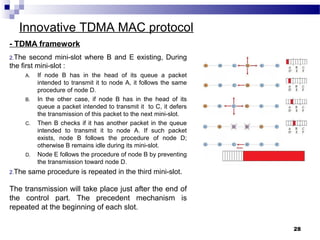 28
Innovative TDMA MAC protocol
- TDMA framework
2.The second mini-slot where B and E existing, During
the first mini-slot :
A. If node B has in the head of its queue a packet
intended to transmit it to node A, it follows the same
procedure of node D.
B. In the other case, if node B has in the head of its
queue a packet intended to transmit it to C, it defers
the transmission of this packet to the next mini-slot.
C. Then B checks if it has another packet in the queue
intended to transmit it to node A. If such packet
exists, node B follows the procedure of node D;
otherwise B remains idle during its mini-slot.
D. Node E follows the procedure of node B by preventing
the transmission toward node D.
2.The same procedure is repeated in the third mini-slot.
The transmission will take place just after the end of
the control part. The precedent mechanism is
repeated at the beginning of each slot.
 