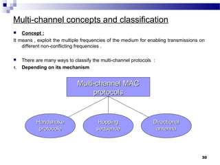 Multi-channel concepts and classification
 Concept :
It means , exploit the multiple frequencies of the medium for enabling transmissions on
different non-conflicting frequencies .
 There are many ways to classify the multi-channel protocols :
1. Depending on its mechanism
30
Multi-channel MACMulti-channel MAC
protocolsprotocols
HandshakeHandshake
protocoleprotocole
HoppingHopping
sequencesequence
DirectionalDirectional
antennaantenna
 