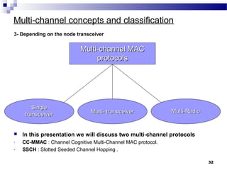 Multi-channel concepts and classification
3- Depending on the node transceiver
32
Multi-channel MACMulti-channel MAC
protocolsprotocols
Multi-RadioMulti-Radio
SingleSingle
transceivertransceiver Multi- transceiverMulti- transceiver
 In this presentation we will discuss two multi-channel protocols
- CC-MMAC : Channel Cognitive Multi-Channel MAC protocol.
- SSCH : Slotted Seeded Channel Hopping .
 