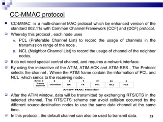 CC-MMAC protocol
33
 CC-MMAC is a multi-channel MAC protocol which be enhanced version of the
standard 802.11s with Common Channel Framework (CCF) and (DCF) protocol.
 Whereby this protocol , each node uses
A. PCL (Preferable Channel List) to record the usage of channels in the
transmission range of the node .
B. NCL (Neighbor Channel List) to record the usage of channel of the neighbor
nodes.
 It do not need special control channel, and requires a network interface.
 By using the interactive of the ATIM, ATIM-ACK and ATIM-RES , The Protocol
selects the channel . Where the ATIM frame contain the information of PCL and
NCL which sends to the receiving node .
 After the ATIM window, data will be transmitted by exchanging RTS/CTS in the
selected channel. The RTS/CTS scheme can avoid collision occurred by the
different source-destination nodes to use the same data channel at the same
time.
 In this protocol , the default channel can also be used to transmit data.
 