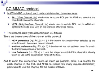 CC-MMAC protocol
34
 In CC-MMAC protocol, each node maintains two data structures.
1. FCL ( Free Channel List) which uses to update PCL part in ATIM and contains the
node local view on the channels.
2. NFCL (Neighbor-Free Channel List) which uses to update NCL part In ATIM and
contains the node local view on the channels of two-hop nodes .
 The channel state types depending on CC-MMAC
There are three states of the channel in this protocol
 HIGH preference (Hp, FCL[c] =-1 ) If the channel has already been selected by the
node for use in the current beacon interval .
 Medium preference (Mp, FCL[c]= 0) If the channel has not yet been taken for use in
the transmission range of the host .
 Low Preference (Lp, FCL[c] = n, n is the integer except 0) If the channel is already
taken for use in the transmission range of the host.
And to avoid the interference cases as much as possible, there is a counter for
each channel in the FCL and NFCL to record how many (source-destination)
pairs want to use the channel for the current interval.
 