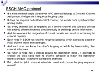 SSCH MAC protocol
36
 It is multi-channel single transceiver MAC protocol belongs to Dynamic Channel
Assignment  independent frequency hopping class .
 It does not requires dedicated control channel, but needs clock synchronization
among nodes.
 So, every channel can be regarded as a control channel and wireless devices
can employ different channels simultaneously to exchange control information.
 And this removes the congestion of control packets and result in increasing the
channel capacity .
 Each node in SSCH has channel hopping sequence which calculated based on
initial channel index and seed type.
 And each one can know the other’s hopping schedule by broadcasting their
channel schedules .
 So, when a node has a packet queued for destination node , it attempts to
change the slots value from its channel schedule to match the destination
node’s schedule to achieve overlapping channels .
 But , what do (slot , channel schedule , seed and channel hopping sequence)
mean?!
 