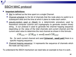 SSCH MAC protocol
37
 Important definitions
 Slot is defined as the time spent on a single Channel .
 Channel schedule is the list of channels that the node plans to switch to in
subsequent slots and the time at which it plans to make each switch .
 pseudo-random seed or (Seed) is a deterministic procedure used by
theoretical computer science and cryptography to generate random binary
string , in our protocol it used to generate the channel hopping sequence
depending on the value of the total channels and current channel and the
current seed value to determine the next channel as shown in this formula :
So , for each current channel and seed [(channel , seed) pair] there is a
specific hopping sequence .
 Channel hopping sequence  it represents the sequence of channels which
the node can hop over it .
To understand the SSCH mechanism we need take an example to how it is work .
 