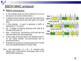 SSCH MAC protocol
 In this example there are three channels (0,1,2) and
two seed (1,2) and tree nodes (A,B,C).
 A adopt the first (channel, seed) pair with seed (2) at
odd slots and the second pair with seed (1) at event
slots .
 In this example , A want to generate a traffic to
destination C . In a slot 4.
 So, A adopts its hopping sequence with node B at
the slot 5 with seed (1) .
 Now , A and B are synchronous at the odd slot and
they are starting the exchanging data .
 B also seeks to forward data to the following node C,
so can select another non-synchronized pair to
synchronize with C.
 B iterates the process of receiving data from A at odd
slots and forwarding data to C at even slots.
Thus , the transmission A → B → C become more
efficient with multi-channel exchanging data of the
SSCH MAC mechanism .
38
 SSCH mechanism
 