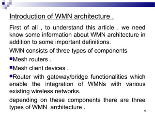 Introduction of WMN architecture .
First of all , to understand this article , we need
know some information about WMN architecture in
addition to some important definitions.
WMN consists of three types of components
Mesh routers .
Mesh client devices .
Router with gateway/bridge functionalities which
enable the integration of WMNs with various
existing wireless networks.
depending on these components there are three
types of WMN architecture . 4
 