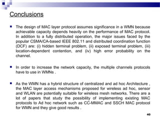 Conclusions
 The design of MAC layer protocol assumes significance in a WMN because
achievable capacity depends heavily on the performance of MAC protocol.
In addition to a fully distributed operation, the major issues faced by the
popular CSMA/CA-based IEEE 802.11 and distributed coordination function
(DCF) are: (i) hidden terminal problem, (ii) exposed terminal problem, (iii)
location-dependent contention, and (iv) high error probability on the
channel.
 In order to increase the network capacity, the multiple channels protocols
have to use in WMNs .
 As the WMN has a hybrid structure of centralized and ad hoc Architecture ,
the MAC layer access mechanisms proposed for wireless ad hoc, sensor
and WLAN are potentially suitable for wireless mesh networks. There are a
lot of papers that study the possibility of implementing existing MAC
protocols to Ad hoc network such as CC-MMAC and SSCH MAC protocol
for WMN and they give good results .
40
 