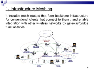 1- Infrastructure Meshing
It includes mesh routers that form backbone infrastructure
for conventional clients that connect to them . and enable
integration with other wireless networks by gateway/bridge
functionalities .
5
 