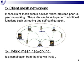 6
2- Client mesh networking
It consists of mesh clients devices which provides peer-to-
peer networking . These devices have to perform additional
functions such as routing and self-configuration .
3- Hybrid mesh networking
It is combination from the first two types .
 