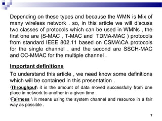 7
Depending on these types and because the WMN is Mix of
many wireless network . so, in this article we will discuss
two classes of protocols which can be used in WMNs , the
first one are (S-MAC , T-MAC and TDMA-MAC ) protocols
from standard IEEE 802.11 based on CSMACA protocols
for the single channel , and the second are SSCH-MAC
and CC-MMAC for the multiple channel .
Important definitions
To understand this article , we need know some definitions
which will be contained in this presentation .
•Throughput it is the amount of data moved successfully from one
place in network to another in a given time .
•Fairness  it means using the system channel and resource in a fair
way as possible .
 