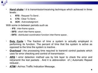 8
• Hand shake  it is transmissionreceiving technique which achieved in three
levels :
I. RTS : Request To Send .
II. CTS : Clear To Send .
III. ACK : Acknowledgment .
With some in-between periods such as
- IFS : inter-frame space .
- SIFS : short inter-frame space .
- DIFS : distributed coordination function inter-frame space .
• Duty Cycle  The fraction of time a system is actually employed in
performing its function. The percent of time that the system is active as
opposed to the time the system is inactive .
• Overhead  the processing time required to transmit control packets which
uses for error checking and control of transmission .
• ARQ  error detection method use by link layer to check the error and
retransmit the lost packets . And it is abbreviation of ( Automatic Repeat
reQuest .
• ATIM  Ad-hoc Traffic Indication Message.
 